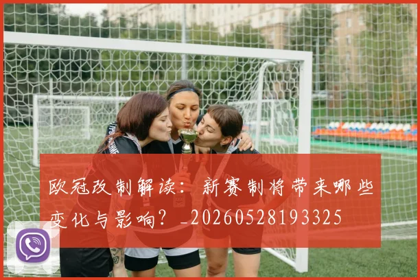 欧冠改制解读：新赛制将带来哪些变化与影响？_20260528193325