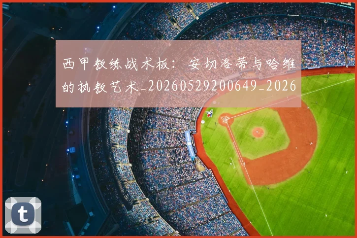 西甲教练战术板:安切洛蒂与哈维的执教艺术_20260529200649_20260610170207