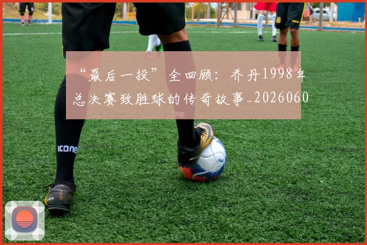 “最后一投”全回顾:乔丹1998年总决赛致胜球的传奇故事_20260607160312