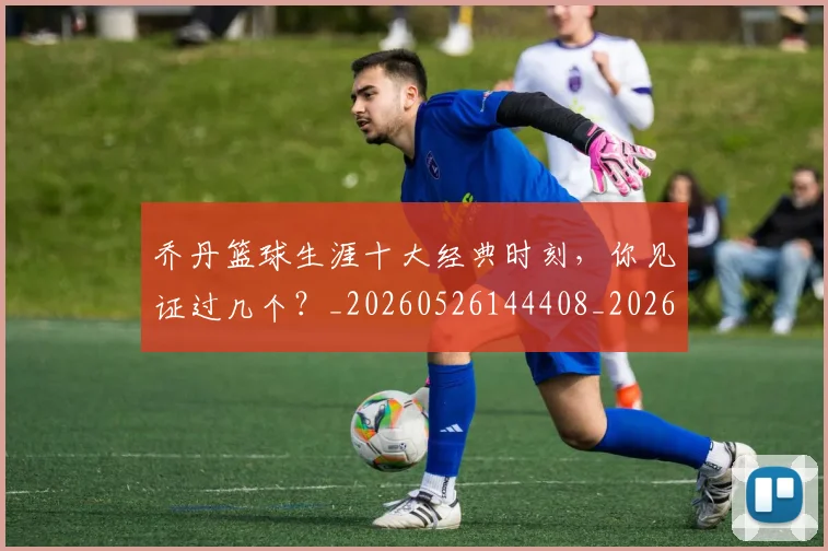 乔丹篮球生涯十大经典时刻,你见证过几个?_20260526144408_20260608142428