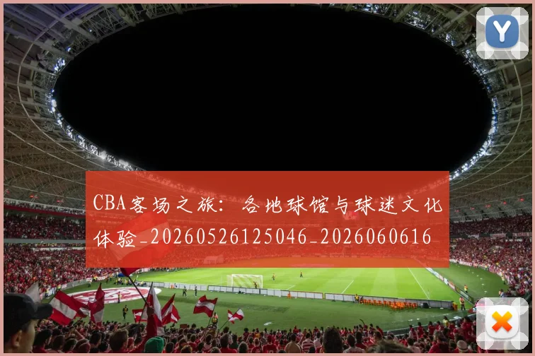 CBA客场之旅:各地球馆与球迷文化体验_20260526125046_20260606165214